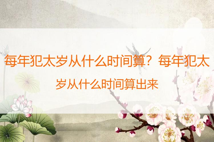 每年犯太岁从什么时间算？每年犯太岁从什么时间算出来