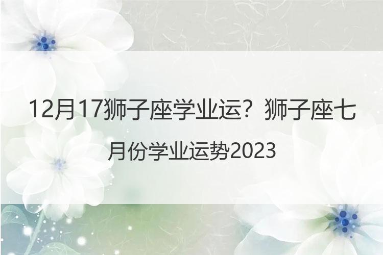 12月17狮子座学业运？狮子座七月份学业运势2023