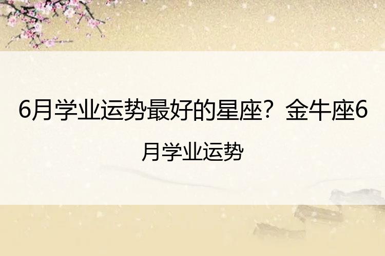 6月学业运势最好的星座？金牛座6月学业运势