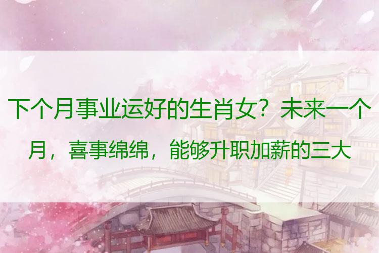 下个月事业运好的生肖女？未来一个月，喜事绵绵，能够升职加薪的三大生肖！