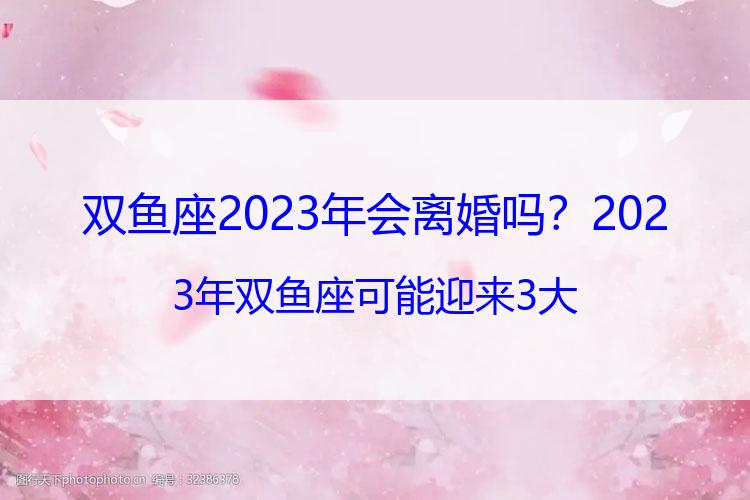 双鱼座2023年会离婚吗？2023年双鱼座可能迎来3大