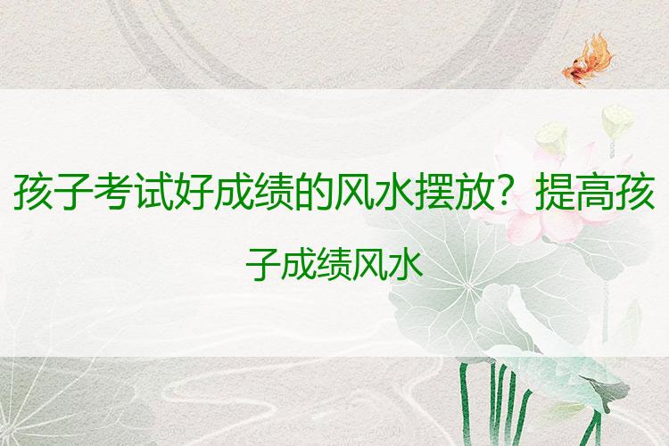 孩子考试好成绩的风水摆放？提高孩子成绩风水