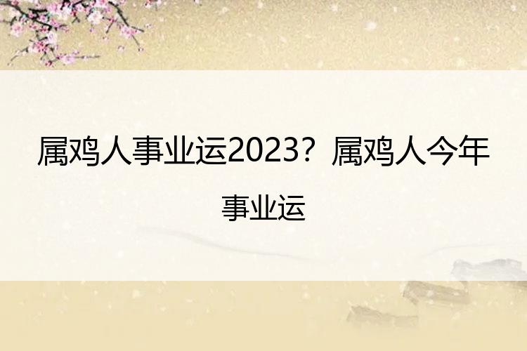 属鸡人事业运2023？属鸡人今年事业运