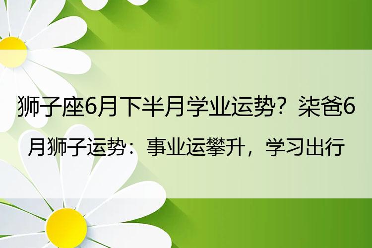 狮子座6月下半月学业运势？柒爸6月狮子运势：事业运攀升，学习出行有好消息
