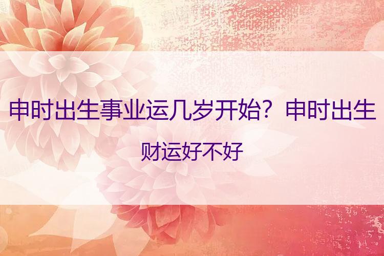 申时出生事业运几岁开始？申时出生财运好不好