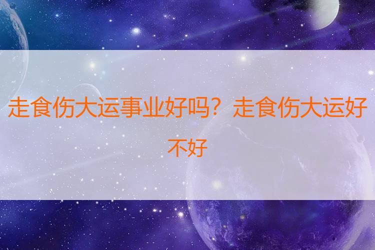 走食伤大运事业好吗？走食伤大运好不好
