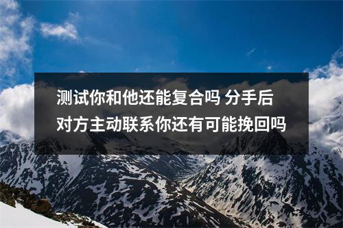 测试你和他还能复合吗 分手后对方主动联系你还有可能挽回吗