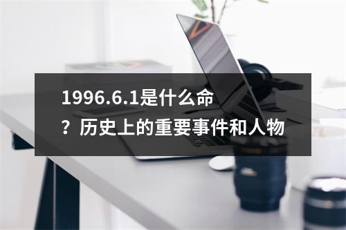 1996.6.1是什么命？历史上的重要事件和人物