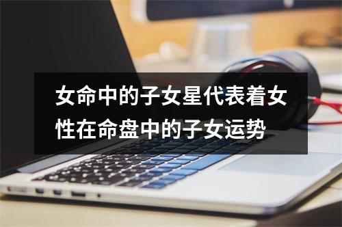 女命中的子女星代表着女性在命盘中的子女运势