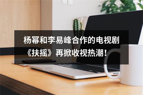 杨幂和李易峰合作的电视剧《扶摇》再掀收视热潮！