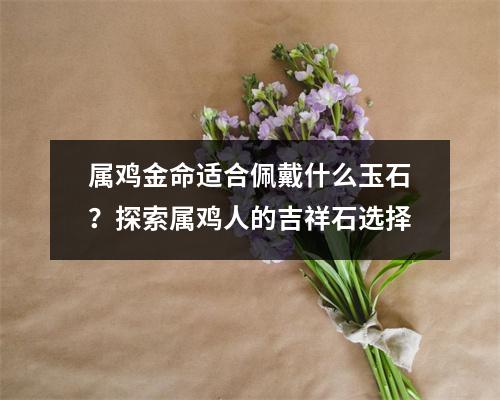 属鸡金命适合佩戴什么玉石？探索属鸡人的吉祥石选择