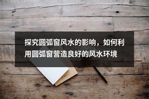 探究圆弧窗风水的影响，如何利用圆弧窗营造良好的风水环境