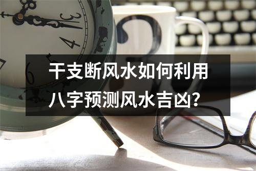 干支断风水如何利用八字预测风水吉凶？