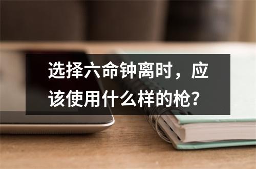 选择六命钟离时，应该使用什么样的枪？