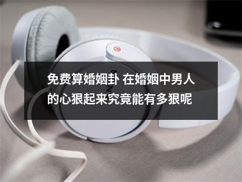 免费算婚姻卦 在婚姻中男人的心狠起来究竟能有多狠呢