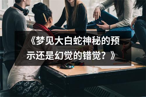 《梦见大白蛇神秘的预示还是幻觉的错觉？》