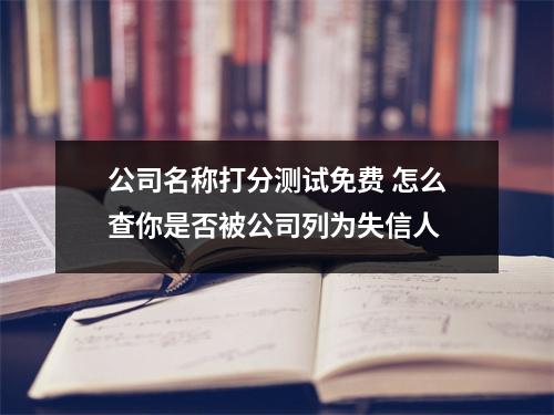 公司名称打分测试免费 怎么查你是否被公司列为失信人