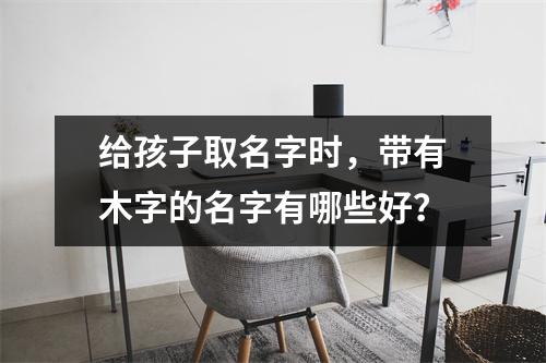 给孩子取名字时，带有木字的名字有哪些好？