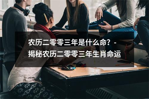 农历二零零三年是什么命？- 揭秘农历二零零三年生肖命运