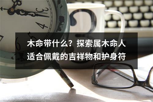 木命带什么？探索属木命人适合佩戴的吉祥物和护身符