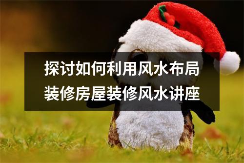 探讨如何利用风水布局装修房屋装修风水讲座