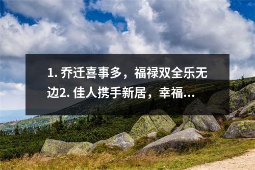 1. 乔迁喜事多，福禄双全乐无边2. 佳人携手新居，幸福满溢乔迁喜3. 添福添财乔迁喜，家庭美满福满门4. 老屋换新颜，乔迁喜事连连