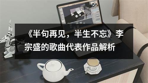 《半句再见，半生不忘》李宗盛的歌曲代表作品解析