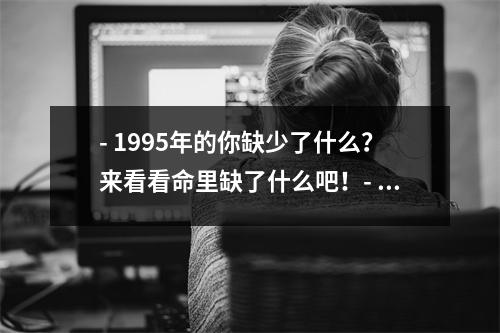 - 1995年的你缺少了什么？来看看命里缺了什么吧！- 探寻1995年出生人的命运他们缺少了什么？- 1995年出生的你，命里缺少了哪些宝贵的东西？- 你是1995年出生的吗？命里缺什么？让我们来揭秘