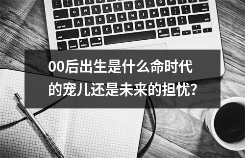 00后出生是什么命时代的宠儿还是未来的担忧？