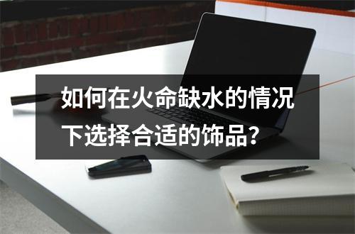 如何在火命缺水的情况下选择合适的饰品？