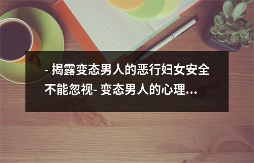 - 揭露变态男人的恶行妇女安全不能忽视- 变态男人的心理揭秘如何防范和治疗- 丑恶真相变态男人对社会的危害性- 变态男人的猥亵行为如何让女性避免成为受害者- 危险信号如何迅速辨别一个变态男人