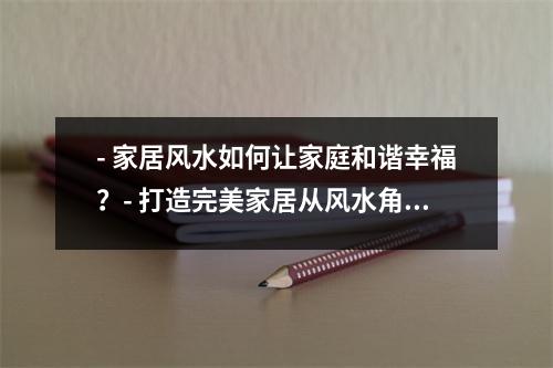 - 家居风水如何让家庭和谐幸福？- 打造完美家居从风水角度出发- 家居布置中的风水禁忌- 家居风水大揭秘如何让财运、健康、人缘更上一层楼？- 家居风水与家庭运势息息相关