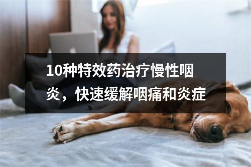 10种特效药治疗慢性咽炎，快速缓解咽痛和炎症