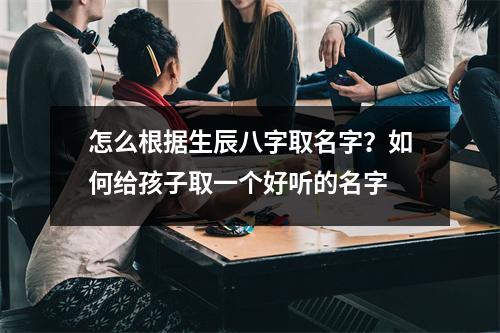 怎么根据生辰八字取名字？如何给孩子取一个好听的名字