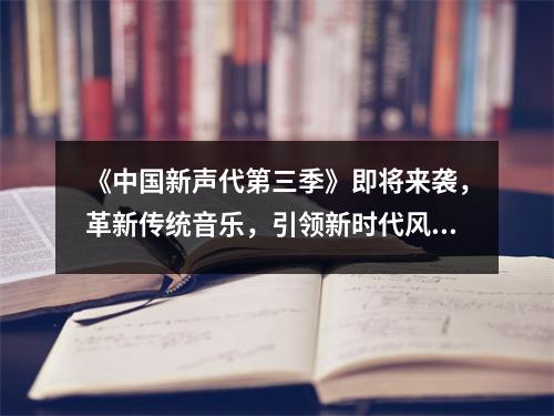 《中国新声代第三季》即将来袭，革新传统音乐，引领新时代风向！