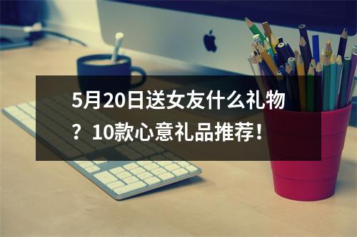 5月20日送女友什么礼物？10款心意礼品推荐！