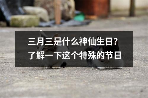 三月三是什么神仙生日？了解一下这个特殊的节日