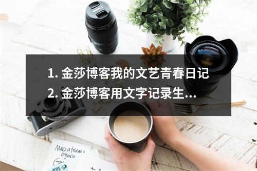 1. 金莎博客我的文艺青春日记2. 金莎博客用文字记录生活的点滴3. 金莎博客分享我的读书笔记和心得4. 金莎博客探索艺术的无限可能性5. 金莎博客我的音乐世界，欢迎来听