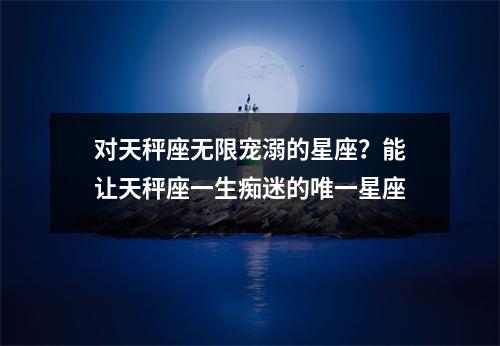 对天秤座无限宠溺的星座？能让天秤座一生痴迷的唯一星座