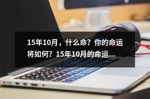 15年10月，什么命？你的命运将如何？15年10月的命运是什么？这个问题涉及到个人的命理学和占星学，无法确定具体的答案。不同的人有不同的命运，受到各种因素的影响，如个人的行为和选择，环境的影响等等。然