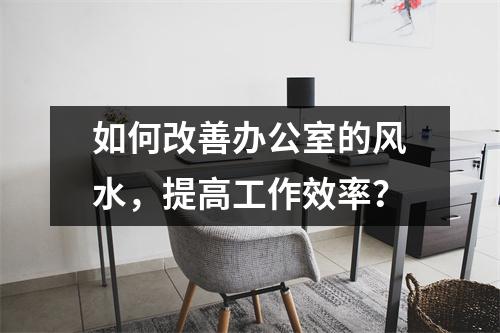 如何改善办公室的风水，提高工作效率？