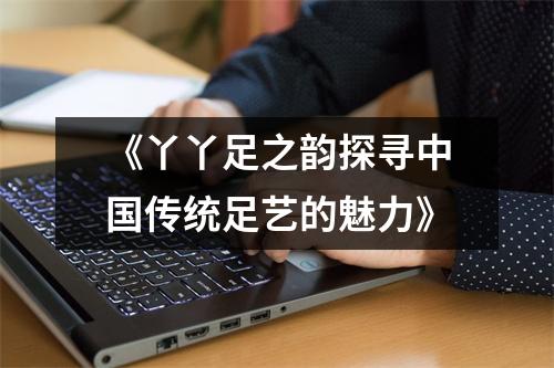 《丫丫足之韵探寻中国传统足艺的魅力》