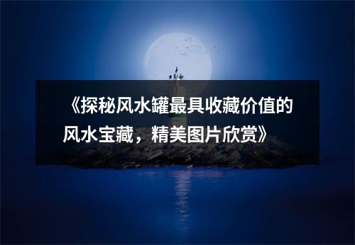 《探秘风水罐最具收藏价值的风水宝藏，精美图片欣赏》