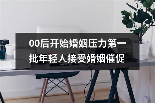 00后开始婚姻压力第一批年轻人接受婚姻催促