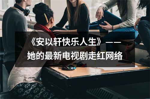 《安以轩快乐人生》——她的最新电视剧走红网络