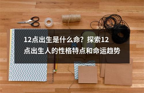 12点出生是什么命？探索12点出生人的性格特点和命运趋势