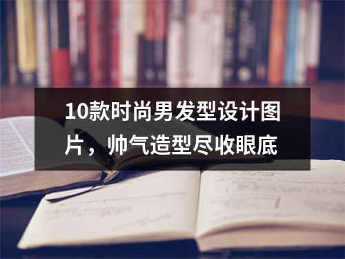 10款时尚男发型设计图片，帅气造型尽收眼底