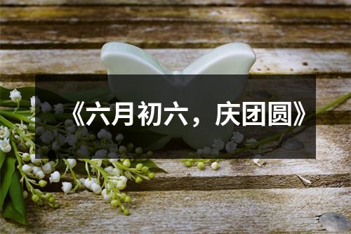 《六月初六，庆团圆》