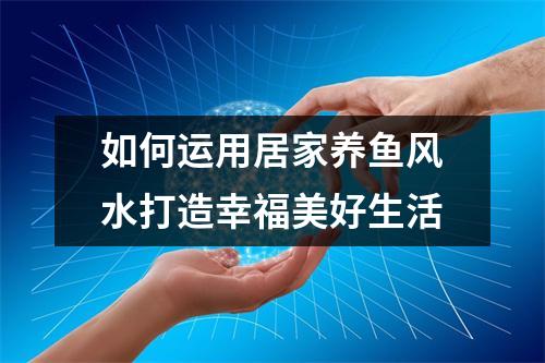 如何运用居家养鱼风水打造幸福美好生活