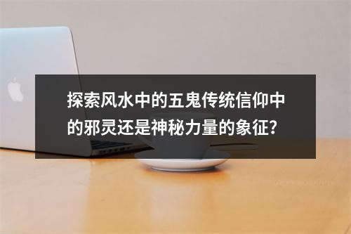 探索风水中的五鬼传统信仰中的邪灵还是神秘力量的象征？